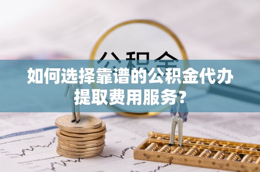 怀来如何选择靠谱的公积金代办提取费用服务？