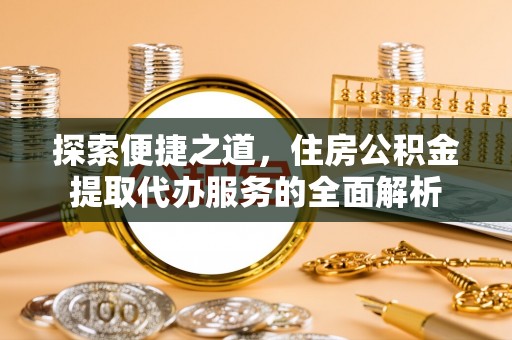 怀来探索便捷之道，住房公积金提取代办服务的全面解析