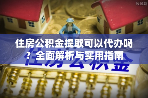 怀来住房公积金提取可以代办吗？全面解析与实用指南