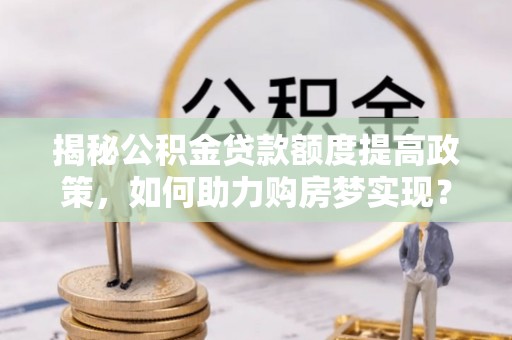 怀来揭秘公积金贷款额度提高政策，如何助力购房梦实现？
