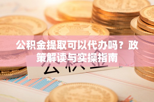 怀来公积金提取可以代办吗？政策解读与实操指南