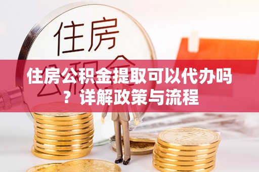 怀来住房公积金提取可以代办吗？详解政策与流程
