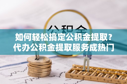 怀来如何轻松搞定公积金提取？代办公积金提取服务成热门选择