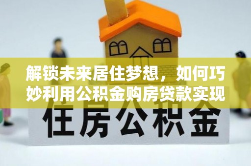 怀来解锁未来居住梦想，如何巧妙利用公积金购房贷款实现房产投资
