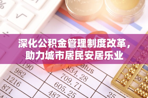 怀来深化公积金管理制度改革，助力城市居民安居乐业