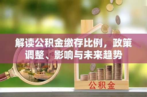 怀来解读公积金缴存比例，政策调整、影响与未来趋势