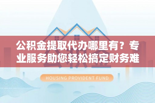 怀来公积金提取代办哪里有？专业服务助您轻松搞定财务难题
