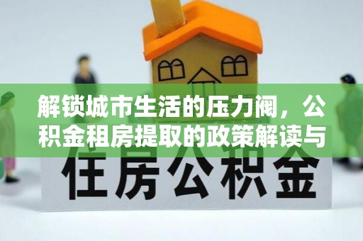 怀来解锁城市生活的压力阀，公积金租房提取的政策解读与实践指南