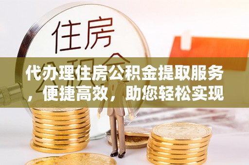 怀来代办理住房公积金提取服务，便捷高效，助您轻松实现资金规划