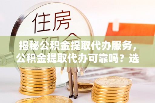 怀来揭秘公积金提取代办服务，公积金提取代办可靠吗？选择需谨慎