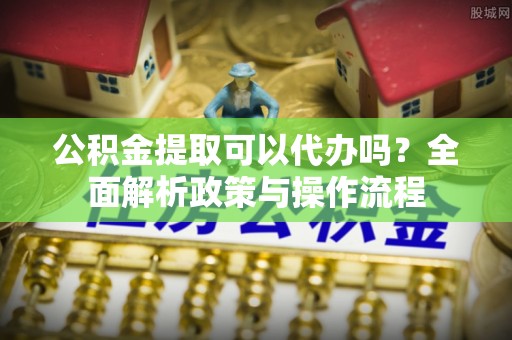 怀来公积金提取可以代办吗？全面解析政策与操作流程