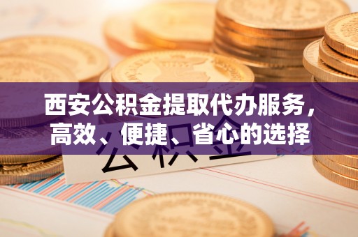 怀来西安公积金提取代办服务，高效、便捷、省心的选择