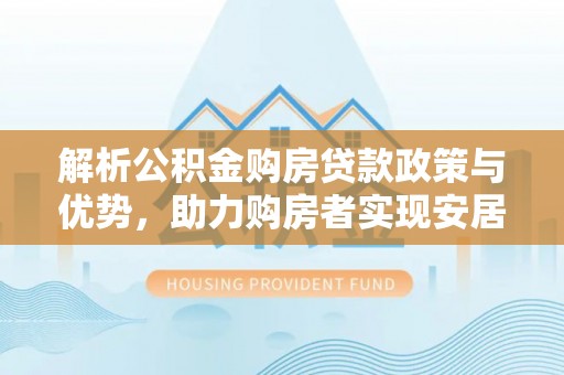 怀来解析公积金购房贷款政策与优势，助力购房者实现安居梦想