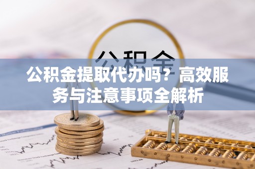 怀来公积金提取代办吗？高效服务与注意事项全解析