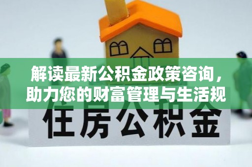 怀来解读最新公积金政策咨询，助力您的财富管理与生活规划