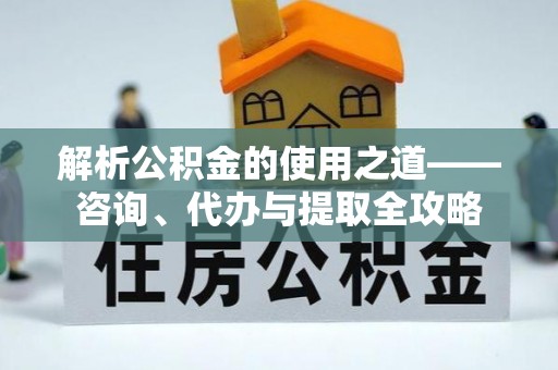 怀来解析公积金的使用之道——咨询、代办与提取全攻略