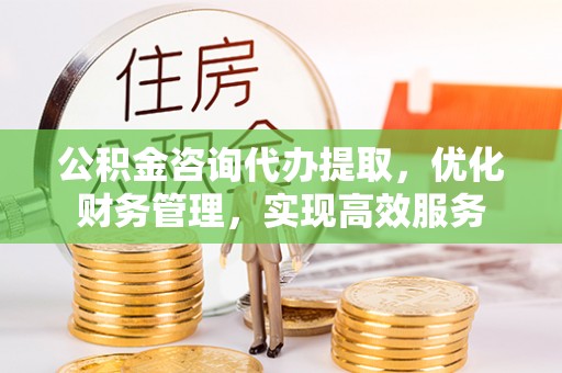 怀来公积金咨询代办提取，优化财务管理，实现高效服务