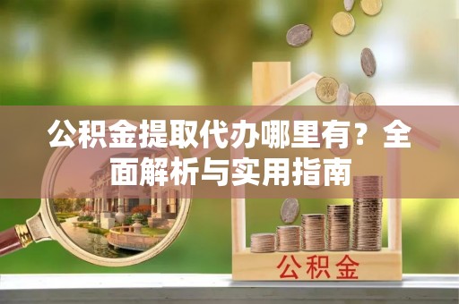 怀来公积金提取代办哪里有？全面解析与实用指南