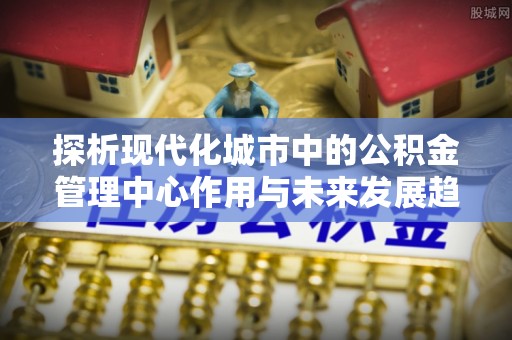怀来探析现代化城市中的公积金管理中心作用与未来发展趋势