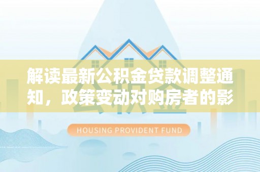 怀来解读最新公积金贷款调整通知，政策变动对购房者的影响