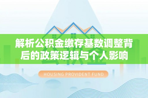 怀来解析公积金缴存基数调整背后的政策逻辑与个人影响