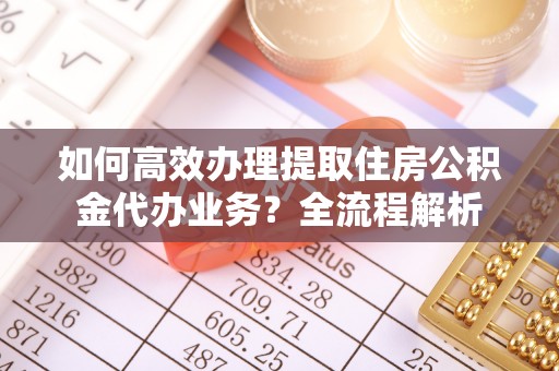 怀来如何高效办理提取住房公积金代办业务？全流程解析