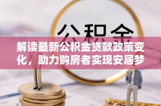 怀来解读最新公积金贷款政策变化，助力购房者实现安居梦想