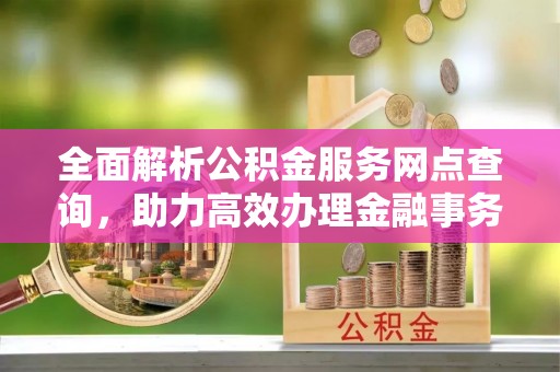 怀来全面解析公积金服务网点查询，助力高效办理金融事务