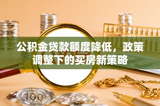 怀来公积金贷款额度降低，政策调整下的买房新策略