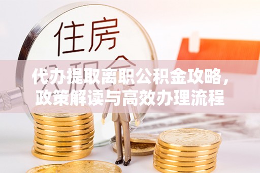 怀来代办提取离职公积金攻略，政策解读与高效办理流程