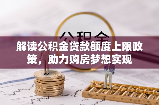 怀来解读公积金贷款额度上限政策，助力购房梦想实现