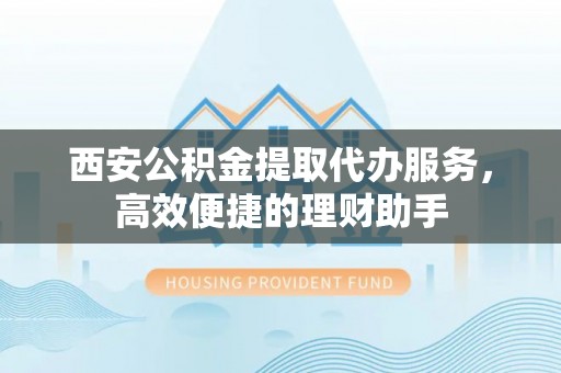 怀来西安公积金提取代办服务，高效便捷的理财助手