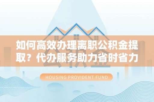 怀来如何高效办理离职公积金提取？代办服务助力省时省力