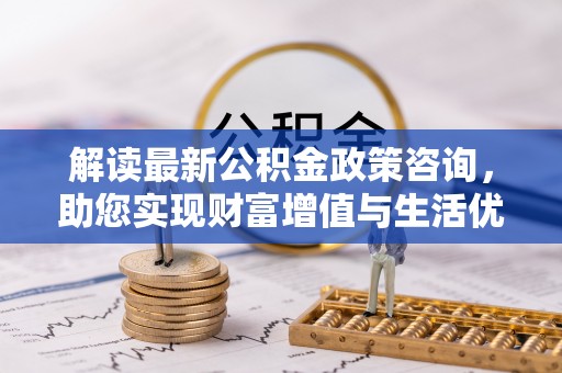 怀来解读最新公积金政策咨询，助您实现财富增值与生活优化