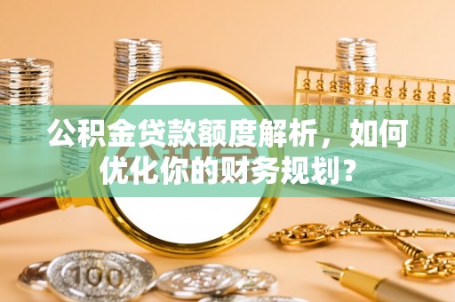 怀来公积金贷款额度解析，如何优化你的财务规划？