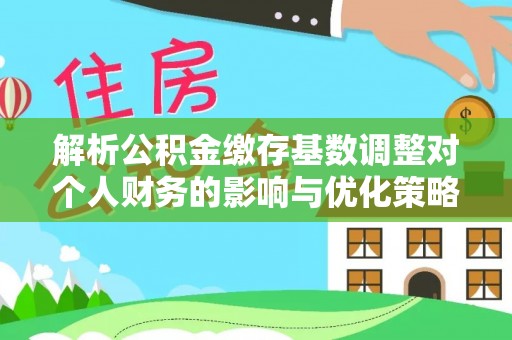 怀来解析公积金缴存基数调整对个人财务的影响与优化策略