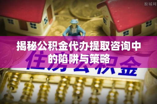 怀来揭秘公积金代办提取咨询中的陷阱与策略