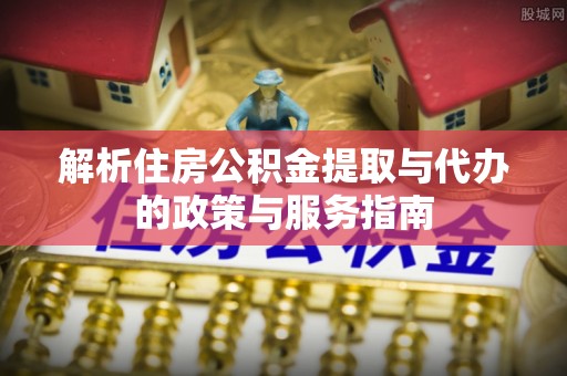 怀来解析住房公积金提取与代办的政策与服务指南