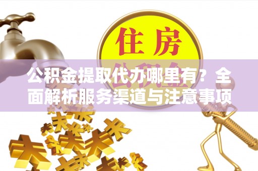 怀来公积金提取代办哪里有？全面解析服务渠道与注意事项