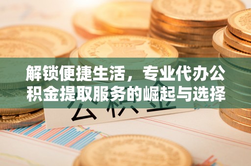 怀来解锁便捷生活，专业代办公积金提取服务的崛起与选择