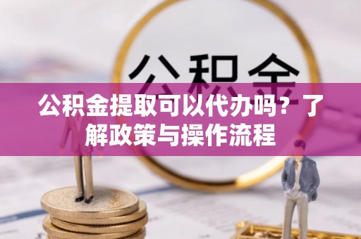 怀来公积金提取可以代办吗？了解政策与操作流程