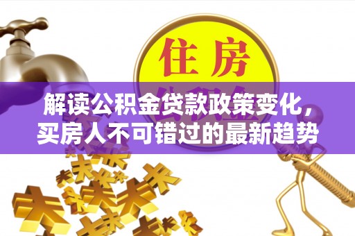 怀来解读公积金贷款政策变化，买房人不可错过的最新趋势