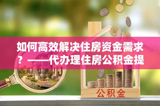 怀来如何高效解决住房资金需求？——代办理住房公积金提取服务全解析