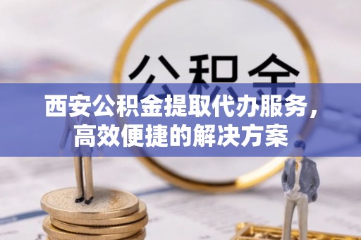 怀来西安公积金提取代办服务，高效便捷的解决方案