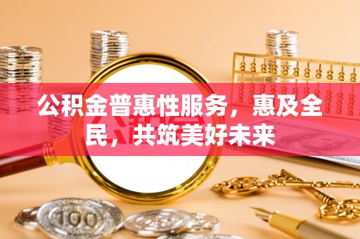 怀来公积金普惠性服务，惠及全民，共筑美好未来