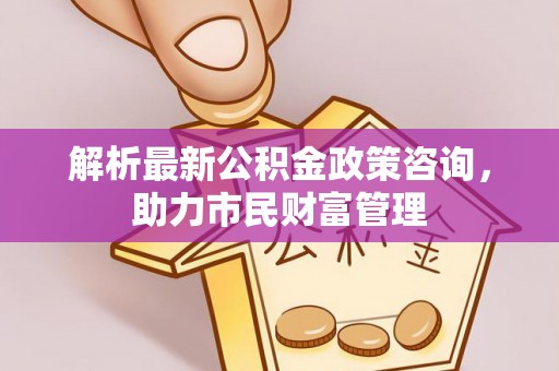 怀来解析最新公积金政策咨询，助力市民财富管理