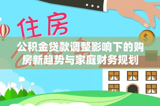 怀来公积金贷款调整影响下的购房新趋势与家庭财务规划