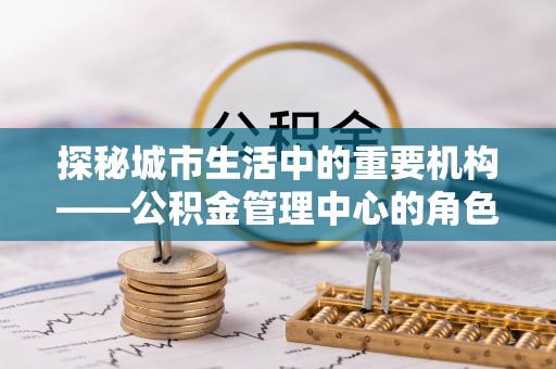 怀来探秘城市生活中的重要机构——公积金管理中心的角色与意义