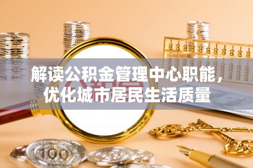 怀来解读公积金管理中心职能，优化城市居民生活质量