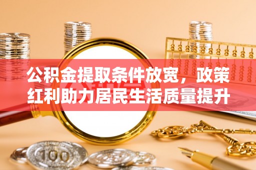 怀来公积金提取条件放宽，政策红利助力居民生活质量提升